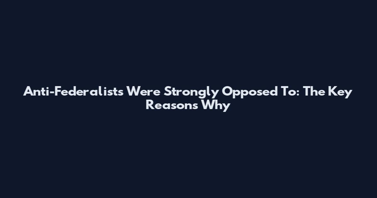 Anti-Federalists Were Strongly Opposed To: The Key Reasons Why