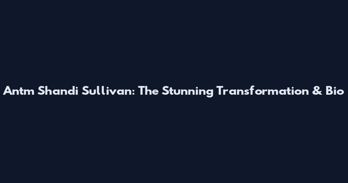 Antm Shandi Sullivan: The Stunning Transformation & Bio