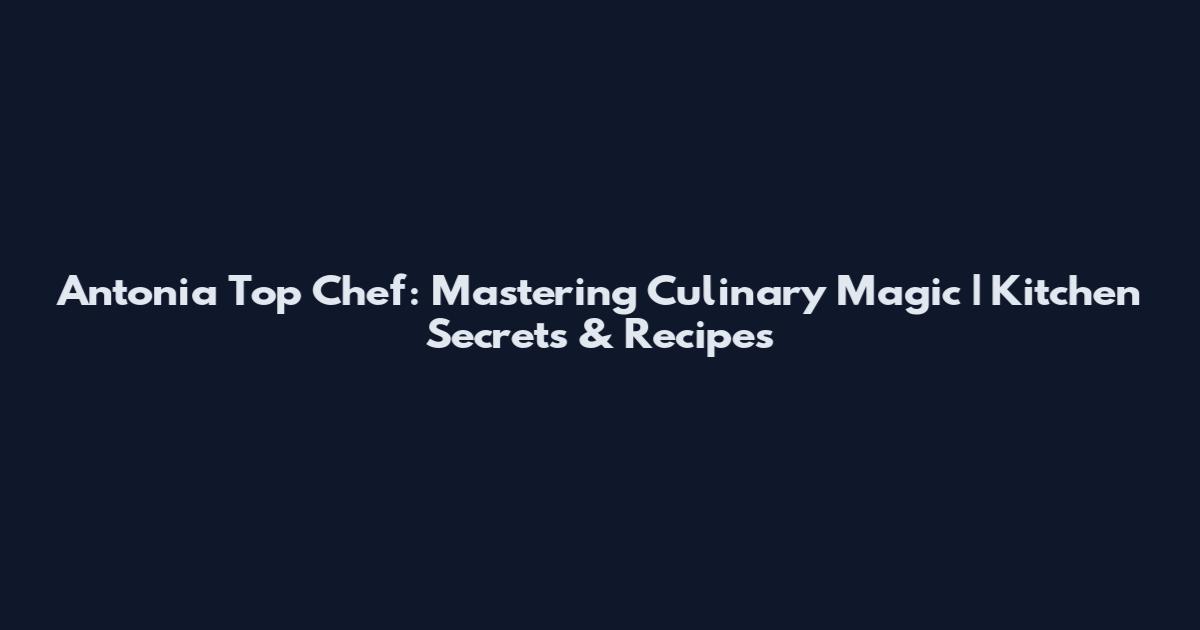 Antonia Top Chef: Mastering Culinary Magic | Kitchen Secrets & Recipes