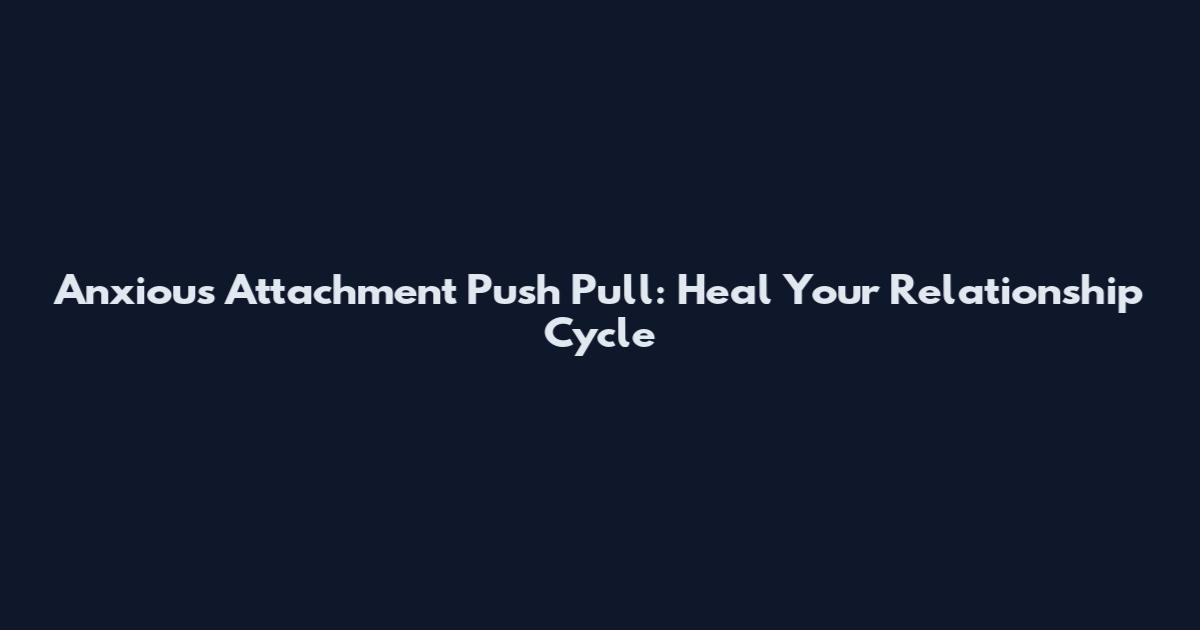 Anxious Attachment Push Pull: Heal Your Relationship Cycle