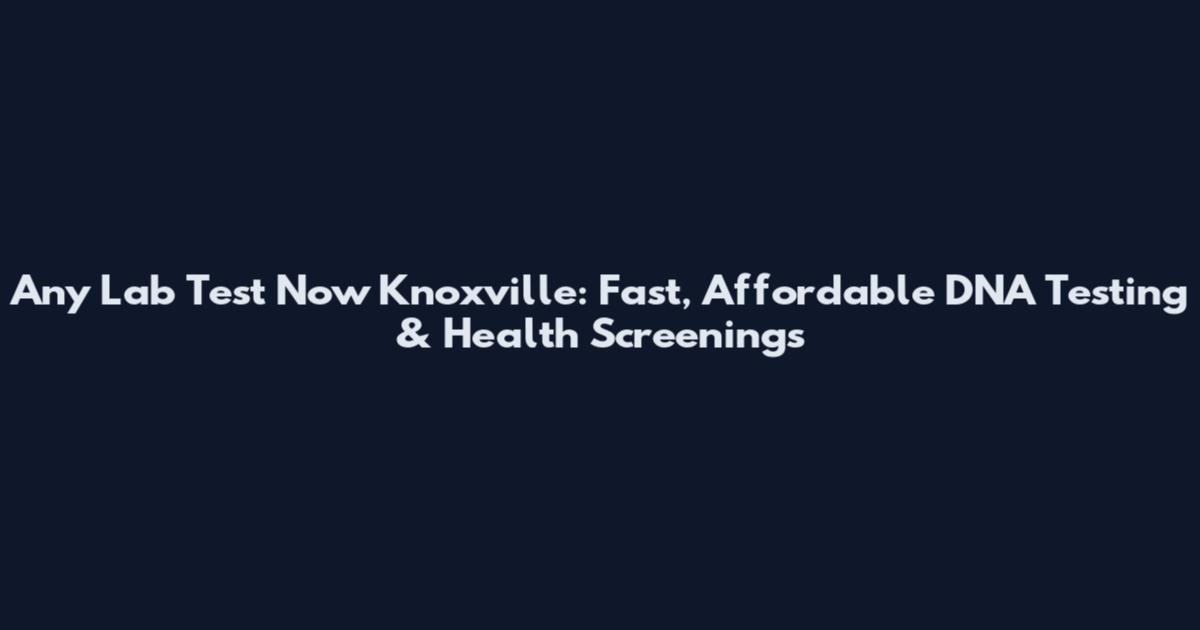 Any Lab Test Now Knoxville: Fast, Affordable DNA Testing & Health Screenings