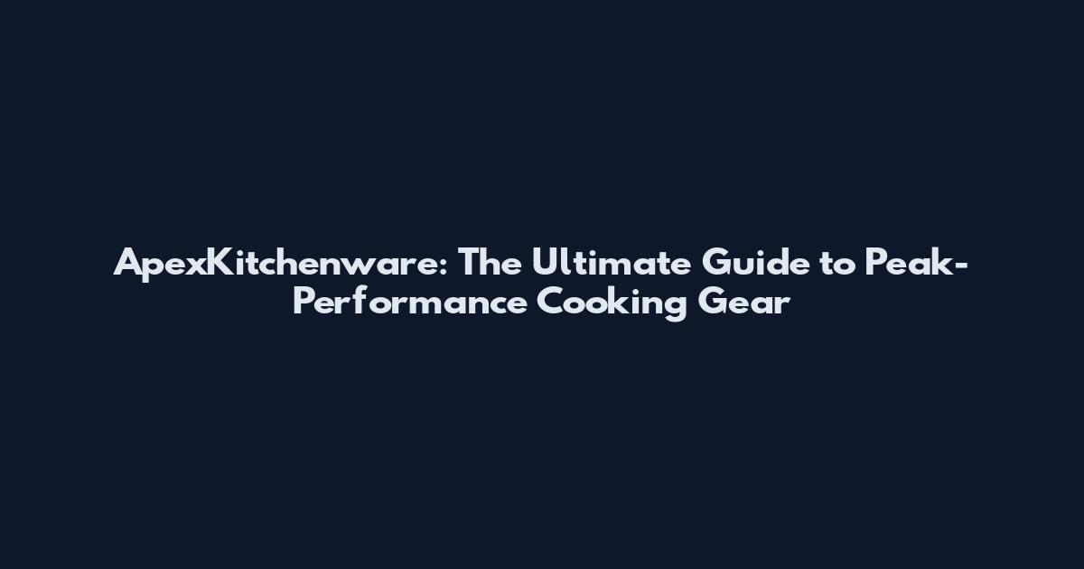 ApexKitchenware: The Ultimate Guide to Peak-Performance Cooking Gear
