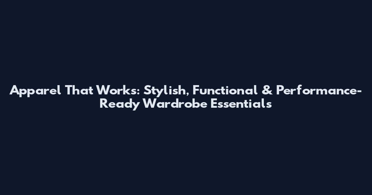 Apparel That Works: Stylish, Functional & Performance-Ready Wardrobe Essentials
