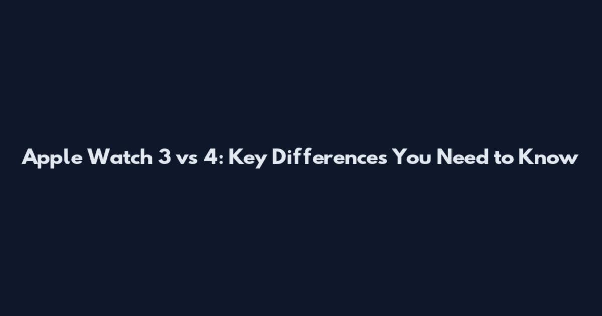 Apple Watch 3 vs 4: Key Differences You Need to Know