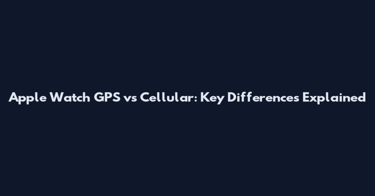 Apple Watch GPS vs Cellular: Key Differences Explained