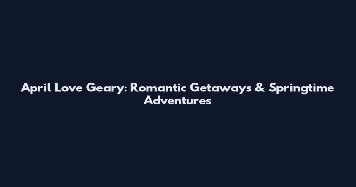 April Love Geary: Romantic Getaways & Springtime Adventures