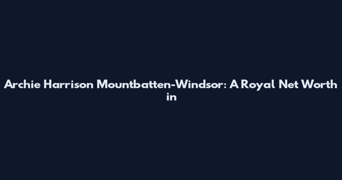 Archie Harrison Mountbatten-Windsor: A Royal Net Worth in