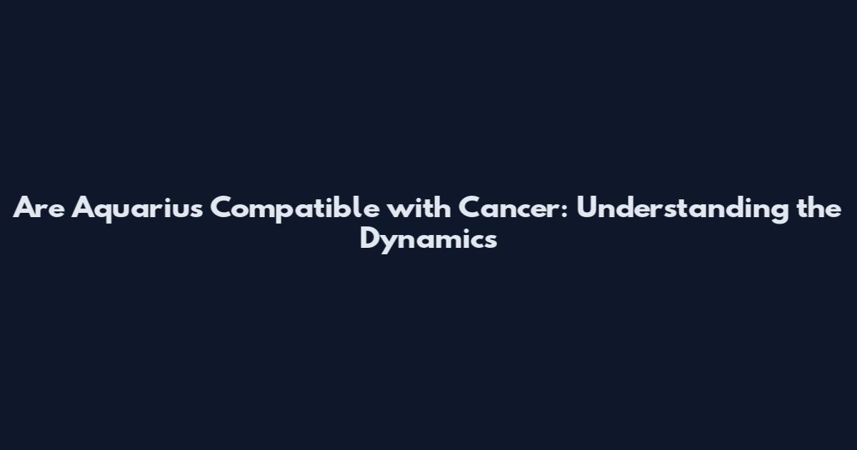 Are Aquarius Compatible with Cancer: Understanding the Dynamics
