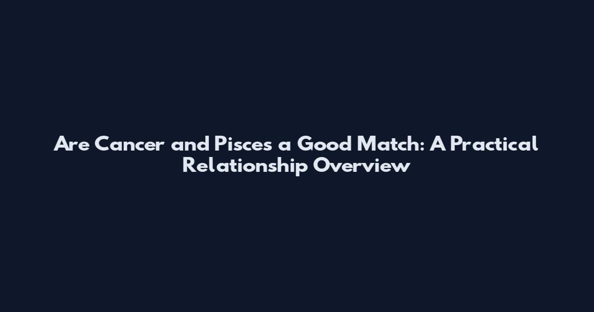 Are Cancer and Pisces a Good Match: A Practical Relationship Overview