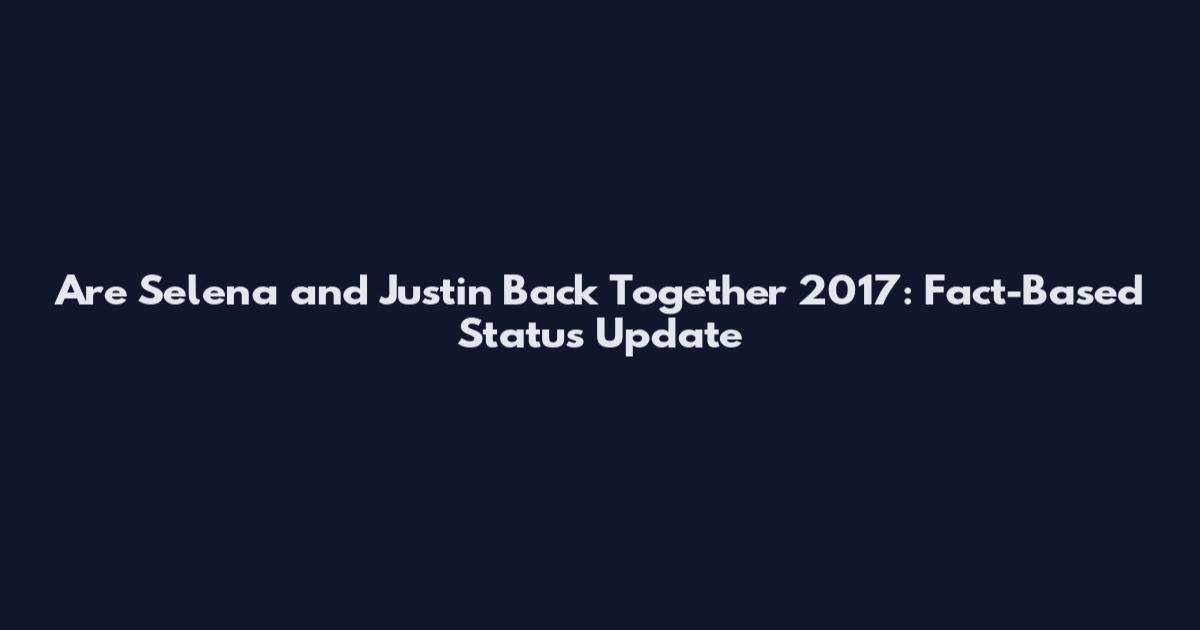 Are Selena and Justin Back Together 2017: Fact-Based Status Update