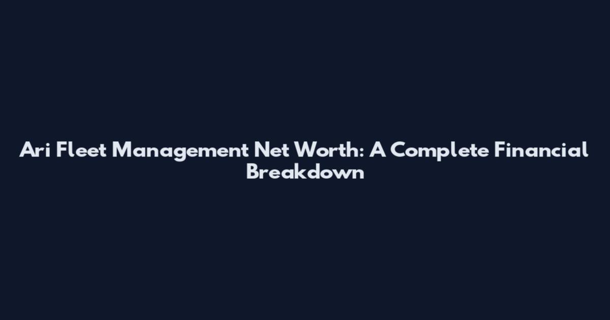 Ari Fleet Management Net Worth: A Complete Financial Breakdown