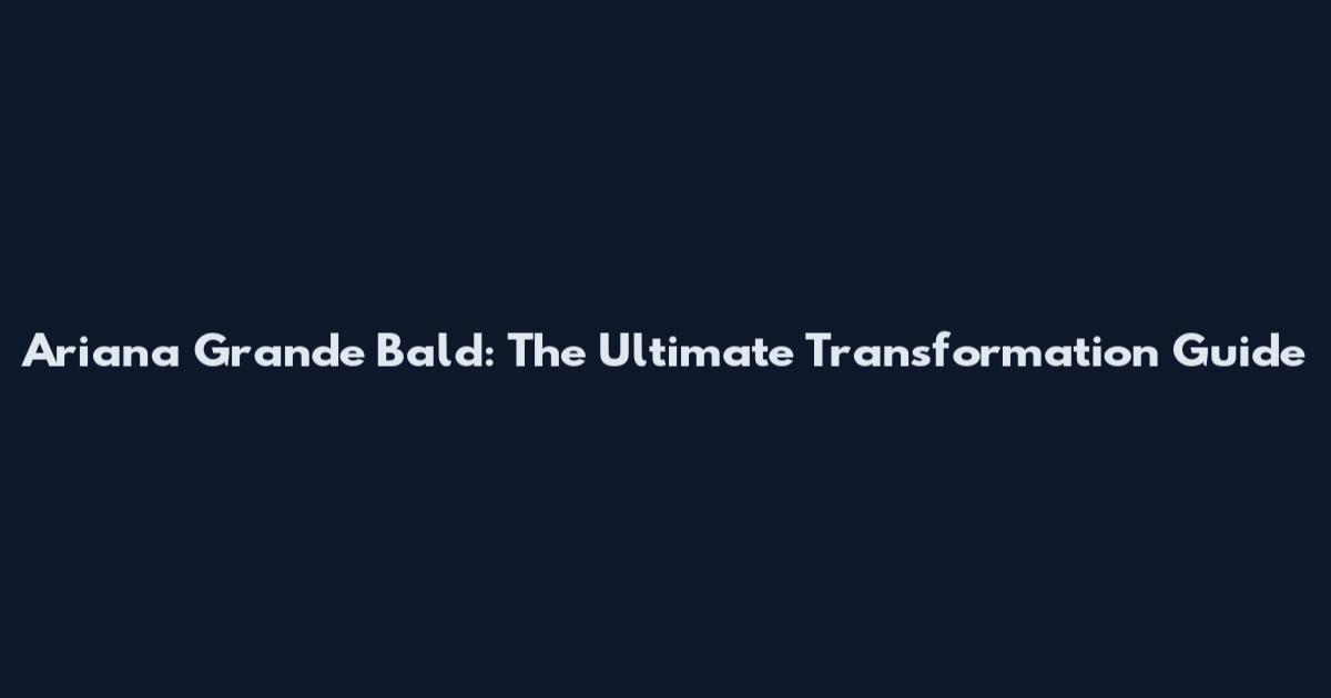 Ariana Grande Bald: The Ultimate Transformation Guide