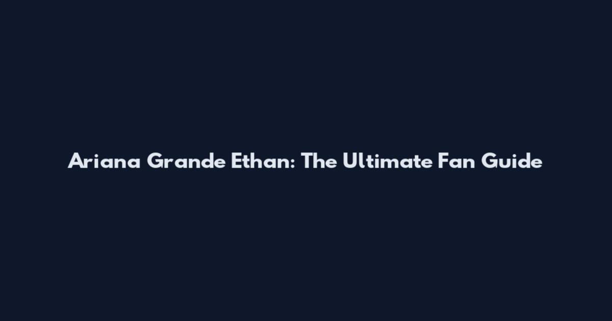Ariana Grande Ethan: The Ultimate Fan Guide