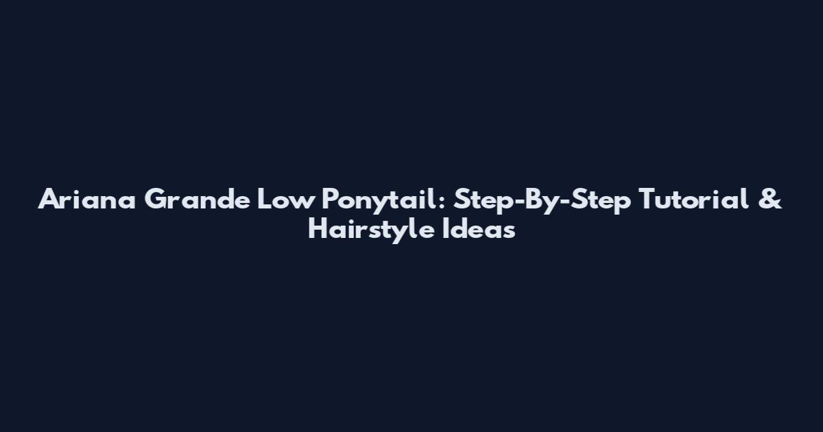 Ariana Grande Low Ponytail: Step-By-Step Tutorial & Hairstyle Ideas