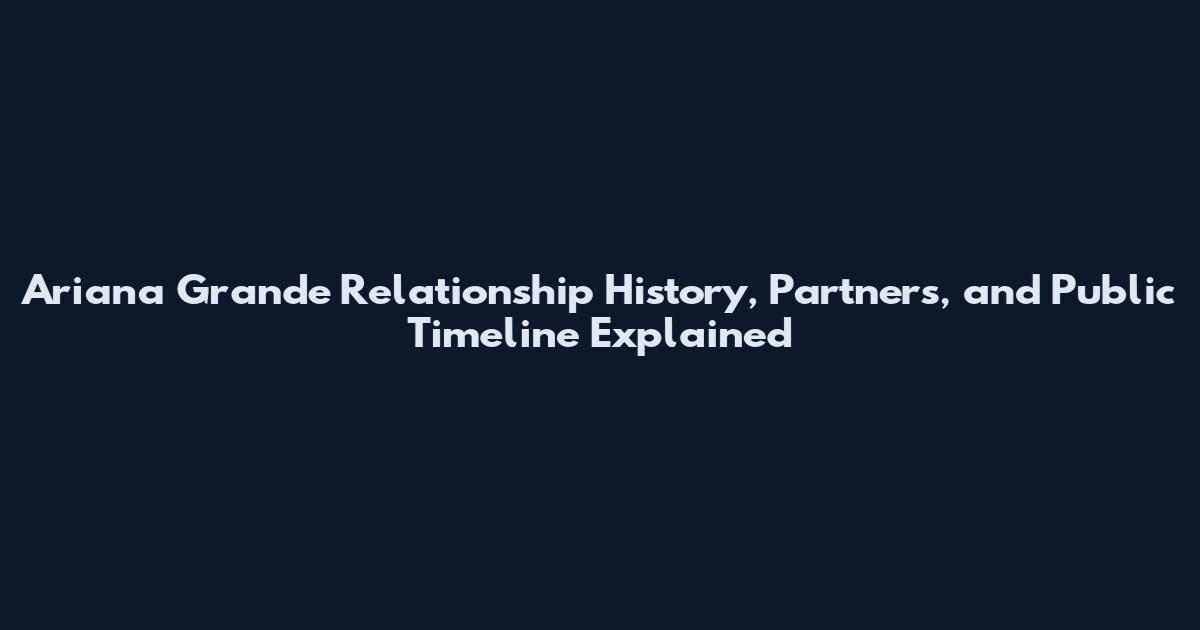 Ariana Grande Relationship History, Partners, and Public Timeline Explained