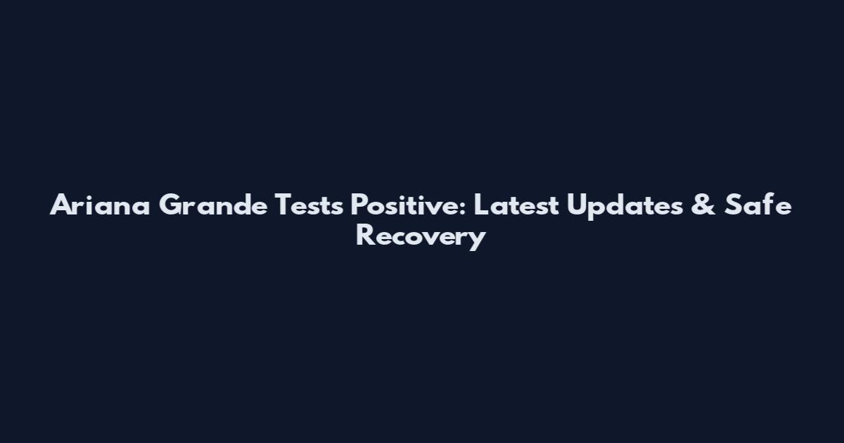 Ariana Grande Tests Positive: Latest Updates & Safe Recovery