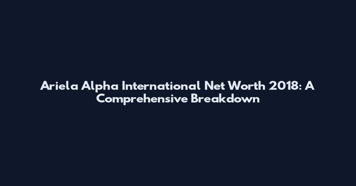 Ariela Alpha International Net Worth 2018: A Comprehensive Breakdown