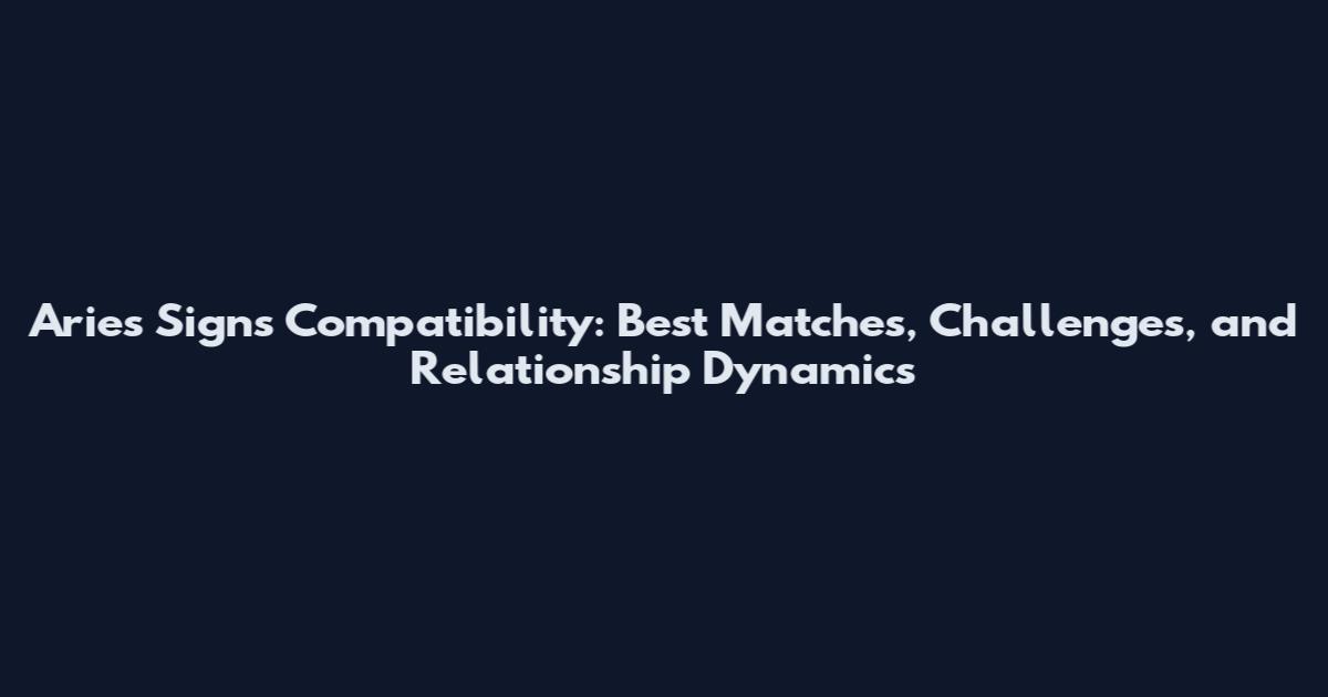 Aries Signs Compatibility: Best Matches, Challenges, and Relationship Dynamics