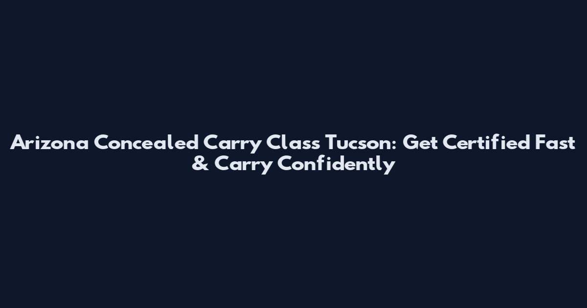 Arizona Concealed Carry Class Tucson: Get Certified Fast & Carry Confidently