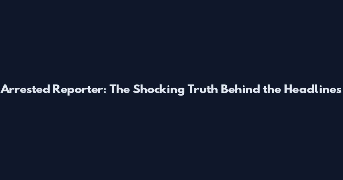 Arrested Reporter: The Shocking Truth Behind the Headlines