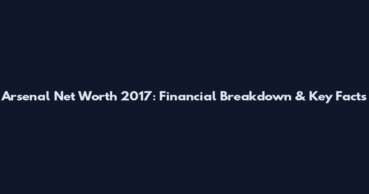 Arsenal Net Worth 2017: Financial Breakdown & Key Facts