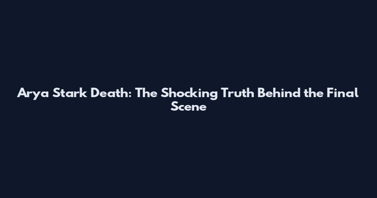 Arya Stark Death: The Shocking Truth Behind the Final Scene