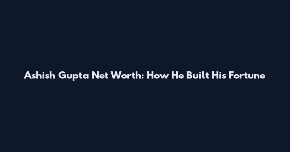 Ashish Gupta Net Worth: How He Built His Fortune
