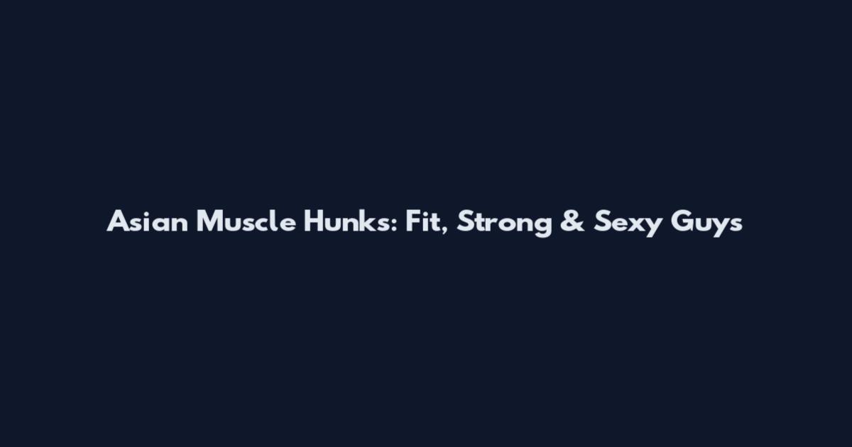 Asian Muscle Hunks: Fit, Strong & Sexy Guys