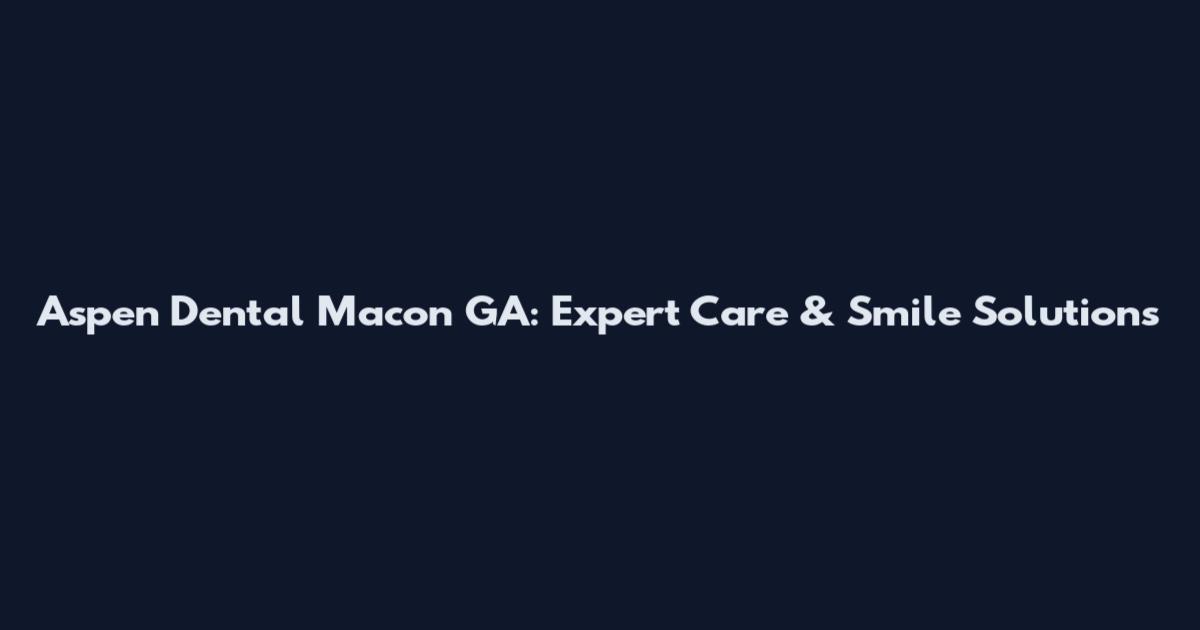 Aspen Dental Macon GA: Expert Care & Smile Solutions