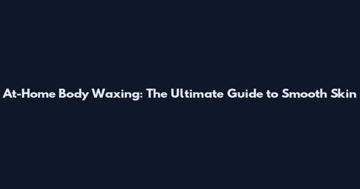 At-Home Body Waxing: The Ultimate Guide to Smooth Skin