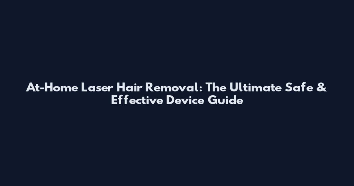 At-Home Laser Hair Removal: The Ultimate Safe & Effective Device Guide