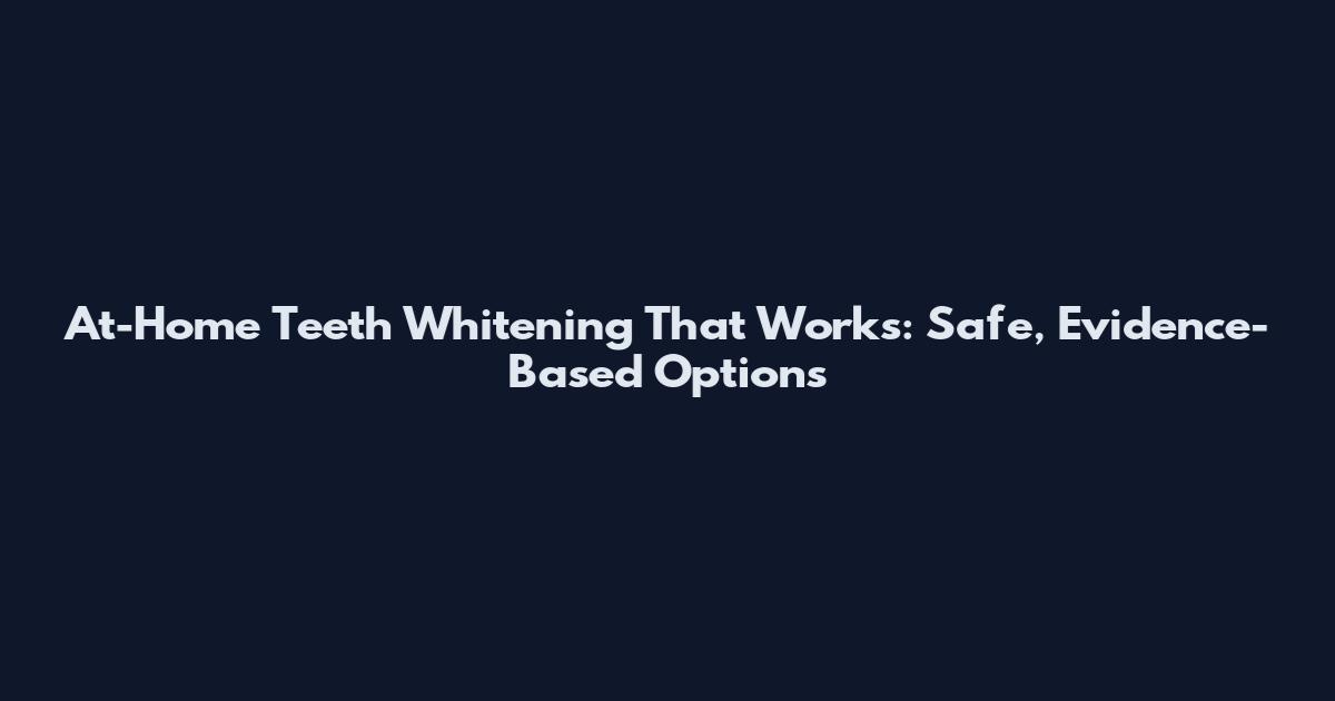 At-Home Teeth Whitening That Works: Safe, Evidence-Based Options