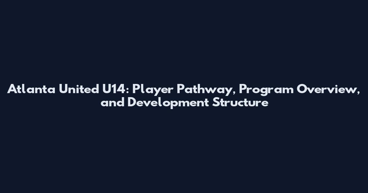 Atlanta United U14: Player Pathway, Program Overview, and Development Structure