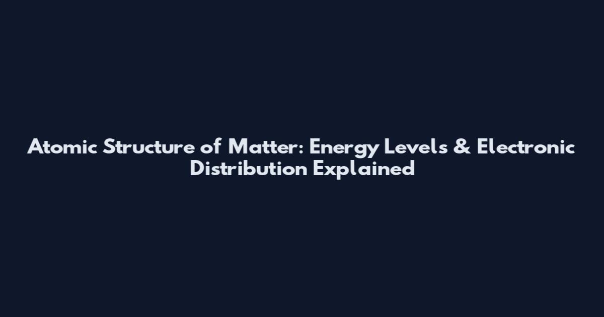 Atomic Structure of Matter: Energy Levels & Electronic Distribution Explained