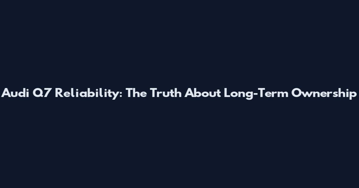 Audi Q7 Reliability: The Truth About Long-Term Ownership