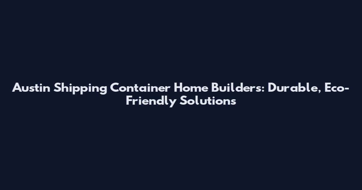 Austin Shipping Container Home Builders: Durable, Eco-Friendly Solutions