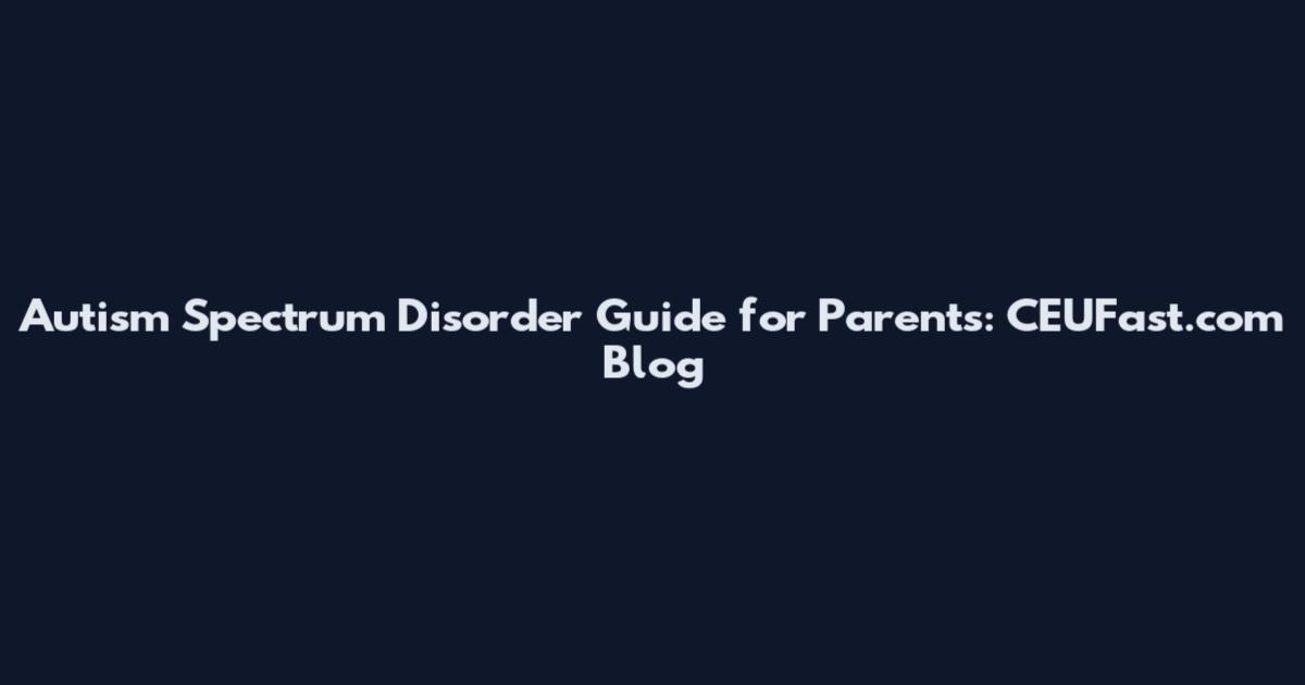 Autism Spectrum Disorder Guide for Parents: CEUFast.com Blog