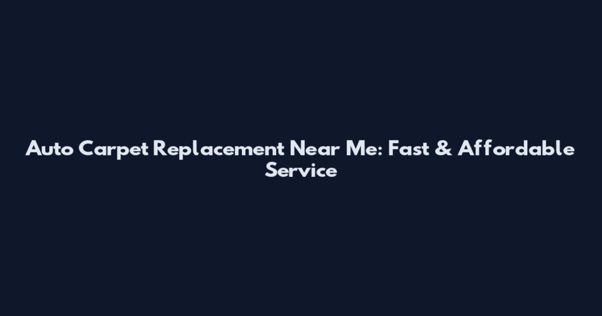 Auto Carpet Replacement Near Me: Fast & Affordable Service