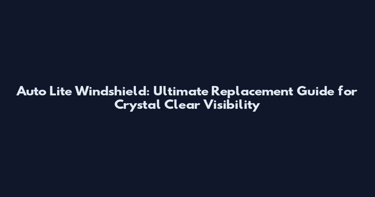 Auto Lite Windshield: Ultimate Replacement Guide for Crystal Clear Visibility