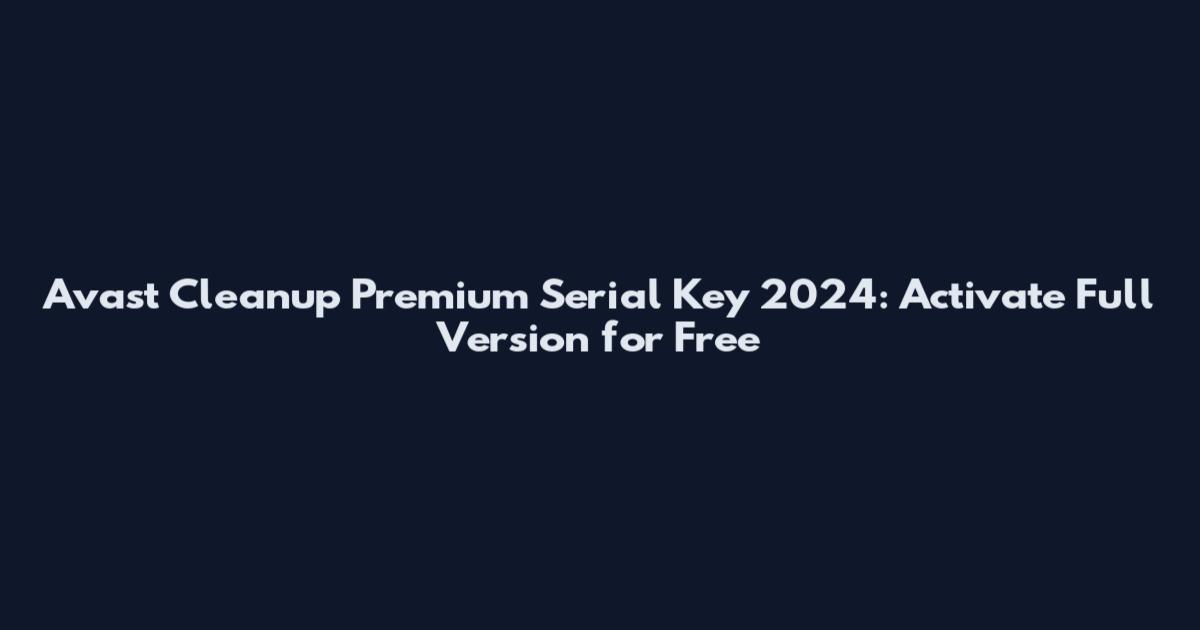 Avast Cleanup Premium Serial Key 2024: Activate Full Version for Free