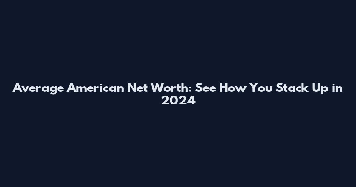 Average American Net Worth: See How You Stack Up in 2024