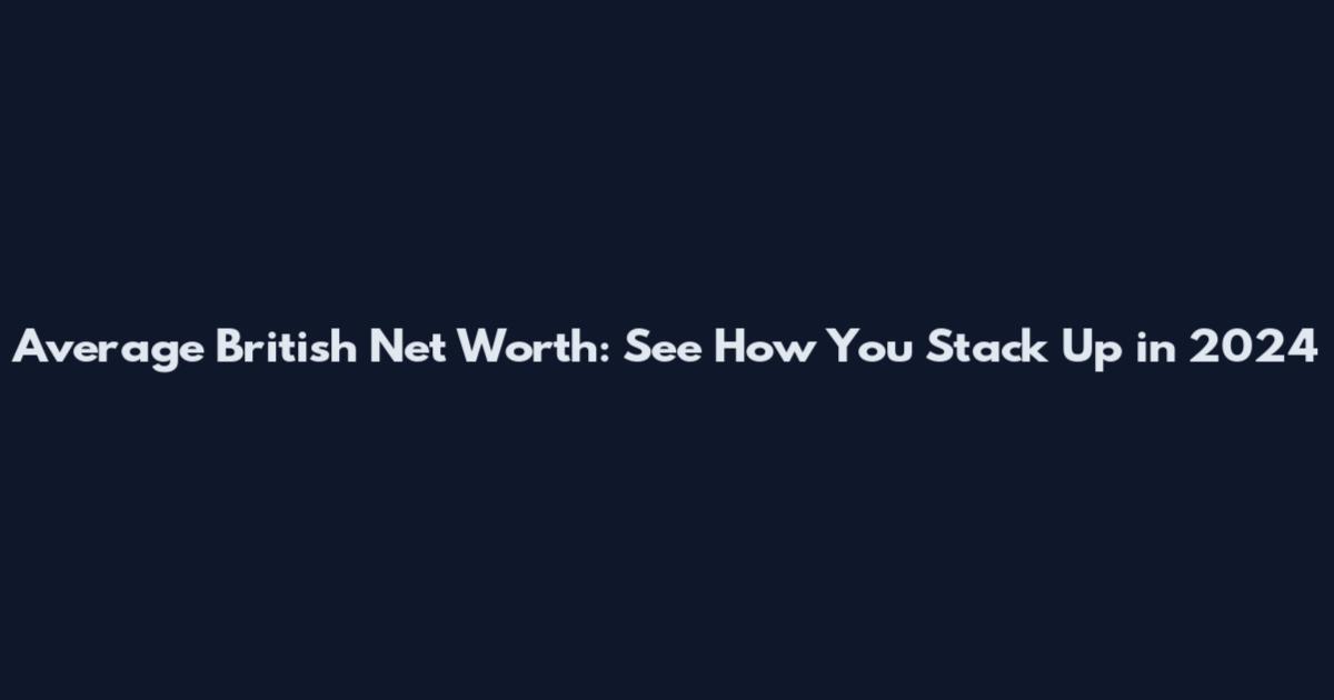 Average British Net Worth: See How You Stack Up in 2024
