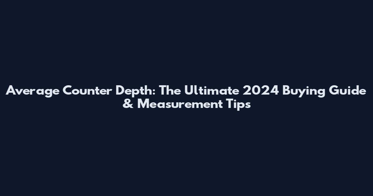 Average Counter Depth: The Ultimate 2024 Buying Guide & Measurement Tips