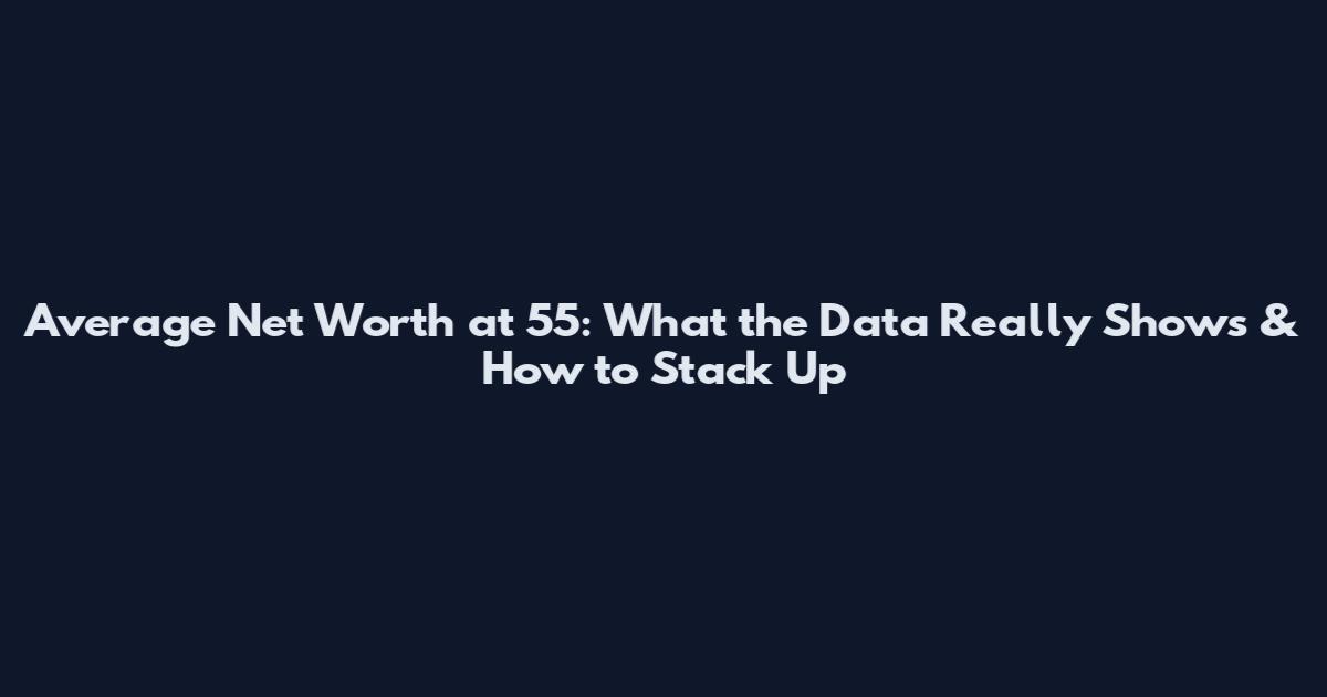Average Net Worth at 55: What the Data Really Shows & How to Stack Up