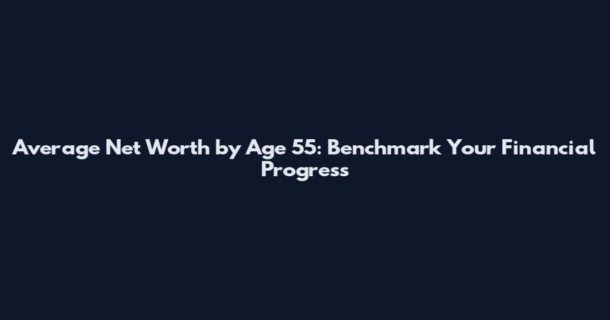 Average Net Worth by Age 55: Benchmark Your Financial Progress