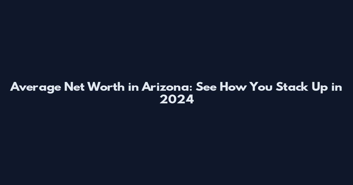 Average Net Worth in Arizona: See How You Stack Up in 2024