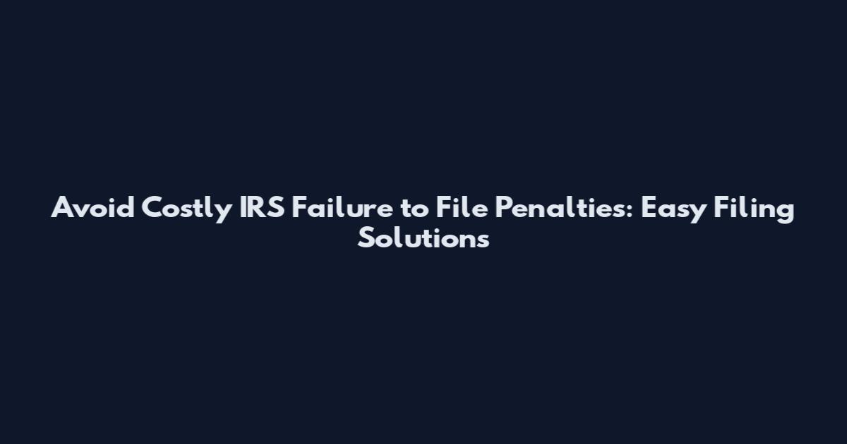 Avoid Costly IRS Failure to File Penalties: Easy Filing Solutions
