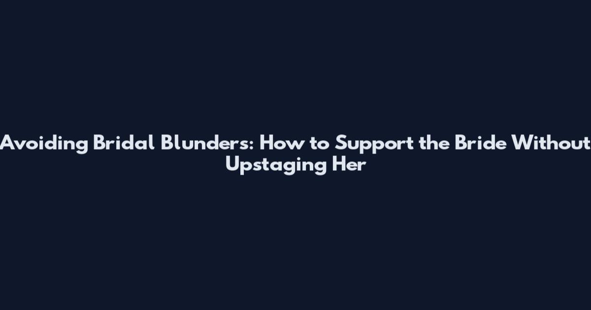 Avoiding Bridal Blunders: How to Support the Bride Without Upstaging Her