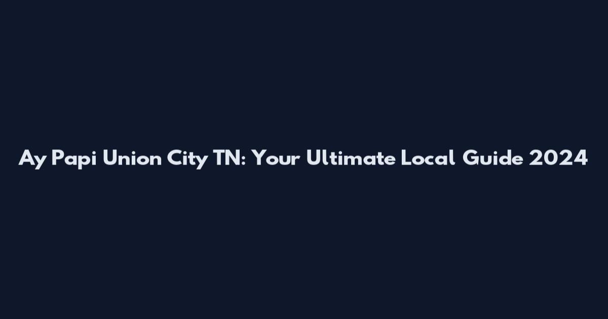 Ay Papi Union City TN: Your Ultimate Local Guide 2024