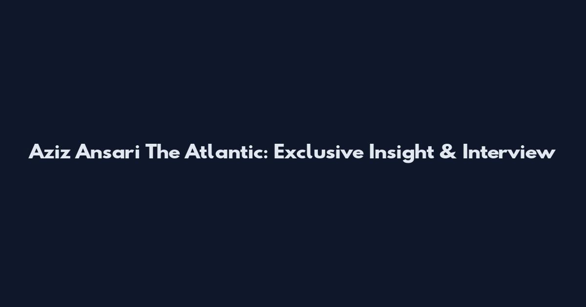 Aziz Ansari The Atlantic: Exclusive Insight & Interview